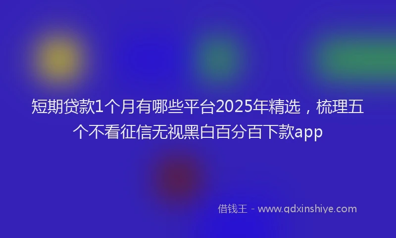 短期贷款1个月有哪些平台2025年精选，梳理五个不看征信无视黑白百分百下款app