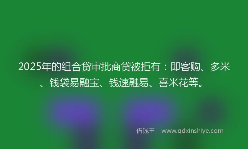 2025年的组合贷审批商贷被拒有：即客购、多米、钱袋易融宝、钱速融易、喜米花等。