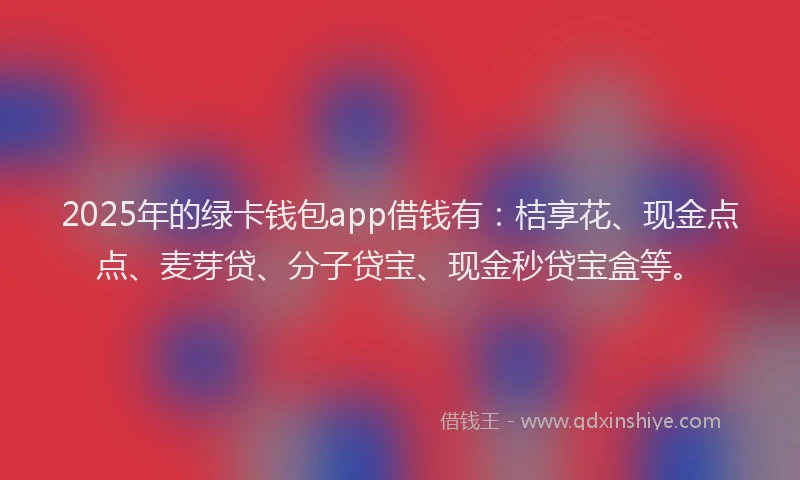 2025年的绿卡钱包app借钱有：桔享花、现金点点、麦芽贷、分子贷宝、现金秒贷宝盒等。