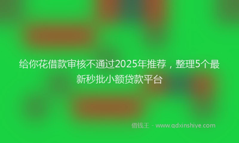 给你花借款审核不通过2025年推荐，整理5个最新秒批小额贷款平台