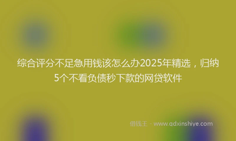 综合评分不足急用钱该怎么办2025年精选，归纳5个不看负债秒下款的网贷软件