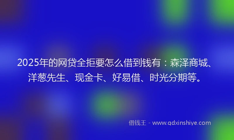 2025年的网贷全拒要怎么借到钱有：森泽商城、洋葱先生、现金卡、好易借、时光分期等。