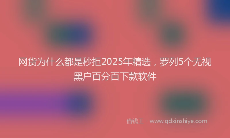 网货为什么都是秒拒2025年精选，罗列5个无视黑户百分百下款软件