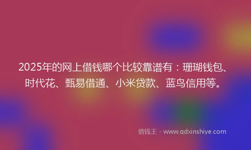 2025年的网上借钱哪个比较靠谱有：珊瑚钱包、时代花、甄易借通、小米贷款、蓝鸟信用等。