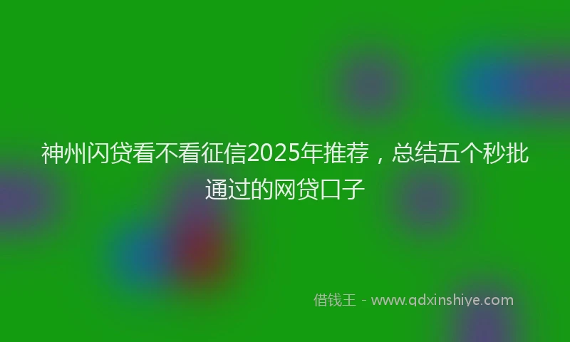 神州闪贷看不看征信2025年推荐，总结五个秒批通过的网贷口子