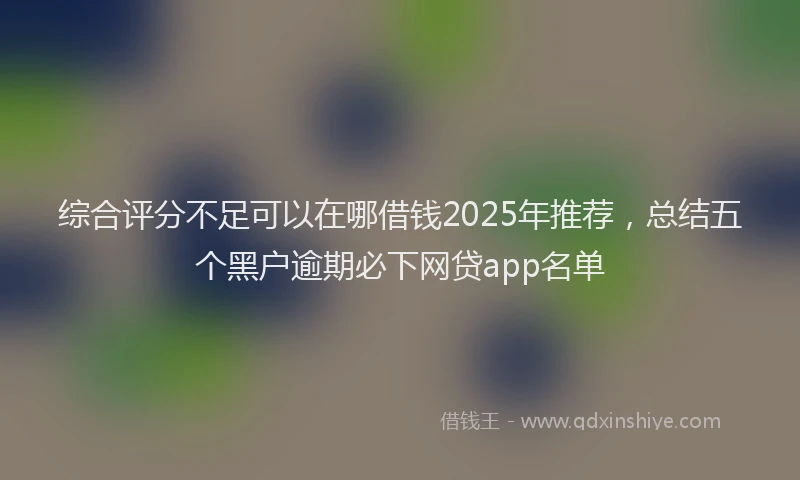 综合评分不足可以在哪借钱2025年推荐，总结五个黑户逾期必下网贷app名单