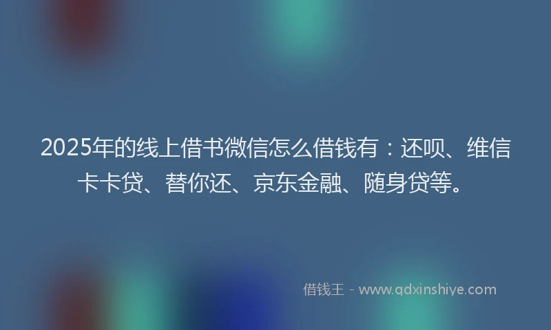 2025年的线上借书微信怎么借钱有：还呗、维信卡卡贷、替你还、京东金融、随身贷等。
