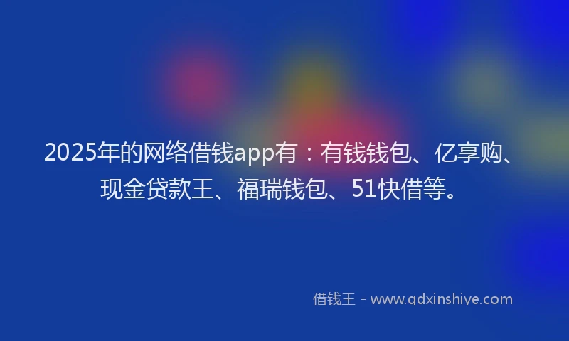 2025年的网络借钱app有：有钱钱包、亿享购、现金贷款王、福瑞钱包、51快借等。