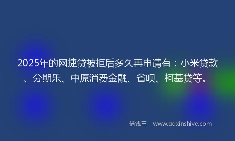 2025年的网捷贷被拒后多久再申请有：小米贷款、分期乐、中原消费金融、省呗、柯基贷等。