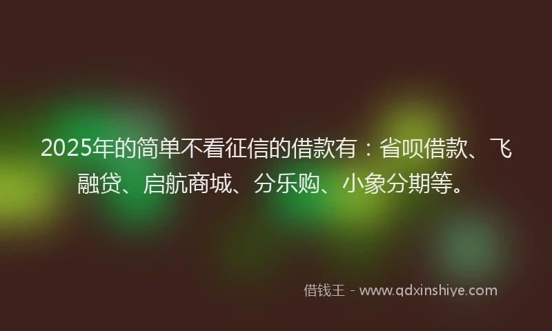 2025年的简单不看征信的借款有：省呗借款、飞融贷、启航商城、分乐购、小象分期等。