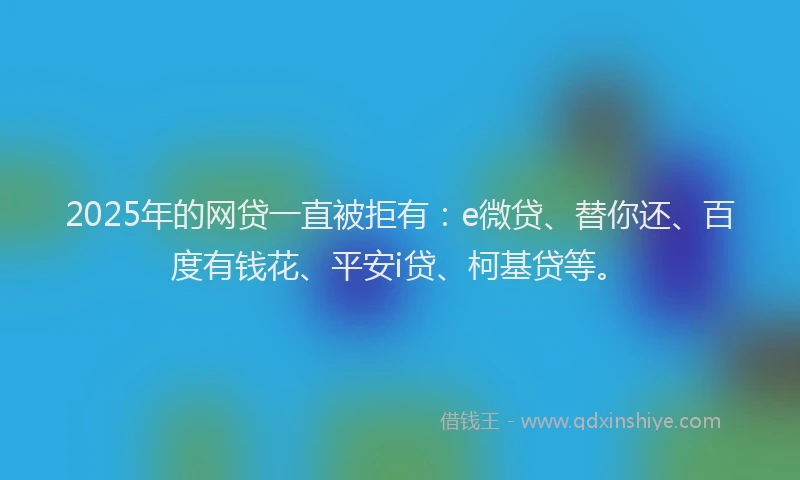 2025年的网贷一直被拒有：e微贷、替你还、百度有钱花、平安i贷、柯基贷等。