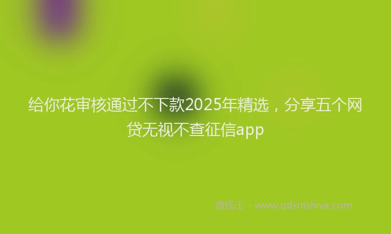 给你花审核通过不下款2025年精选，分享五个网贷无视不查征信app
