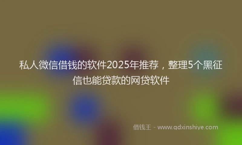 私人微信借钱的软件2025年推荐，整理5个黑征信也能贷款的网贷软件
