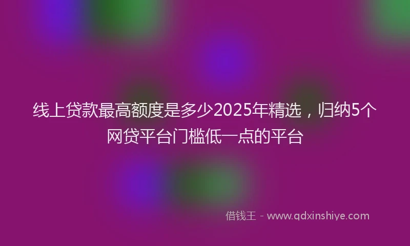 线上贷款最高额度是多少2025年精选，归纳5个网贷平台门槛低一点的平台
