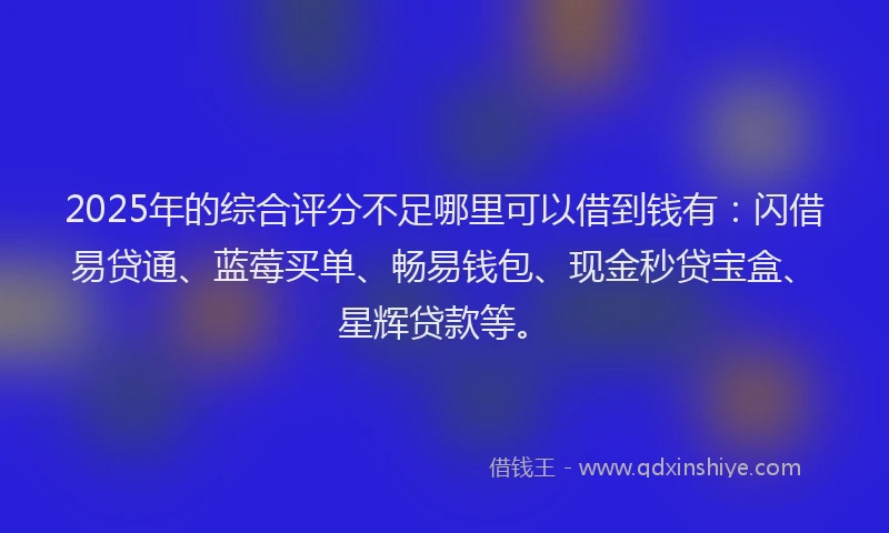 2025年的综合评分不足哪里可以借到钱有：闪借易贷通、蓝莓买单、畅易钱包、现金秒贷宝盒、星辉贷款等。