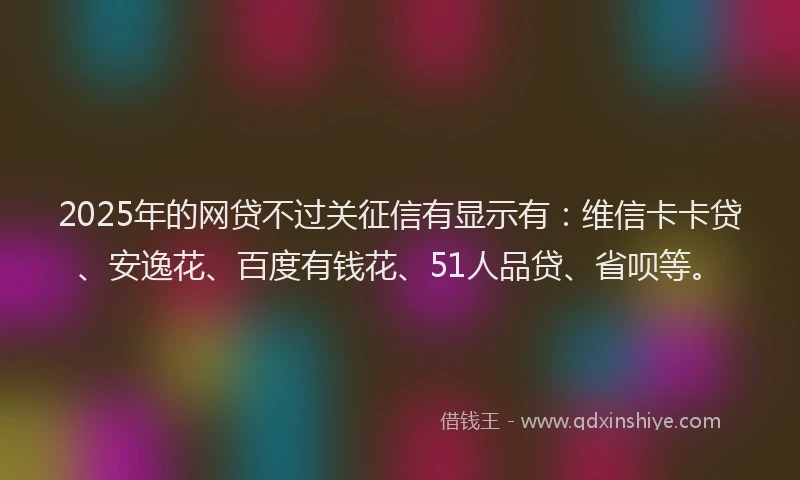 2025年的网贷不过关征信有显示有：维信卡卡贷、安逸花、百度有钱花、51人品贷、省呗等。