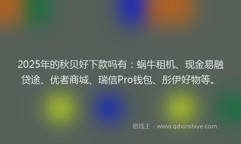 2025年的秋贝好下款吗有：蜗牛租机、现金易融贷途、优者商城、瑞信Pro钱包、彤伊好物等。