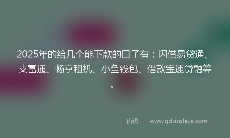 2025年的给几个能下款的口子有：闪借易贷通、支富通、畅享租机、小鱼钱包、借款宝速贷融等。