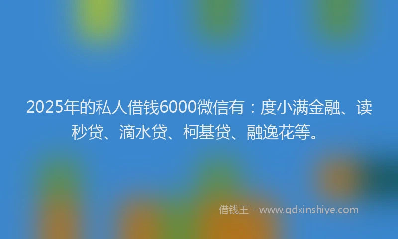 2025年的私人借钱6000微信有：度小满金融、读秒贷、滴水贷、柯基贷、融逸花等。