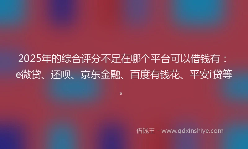 2025年的综合评分不足在哪个平台可以借钱有：e微贷、还呗、京东金融、百度有钱花、平安i贷等。