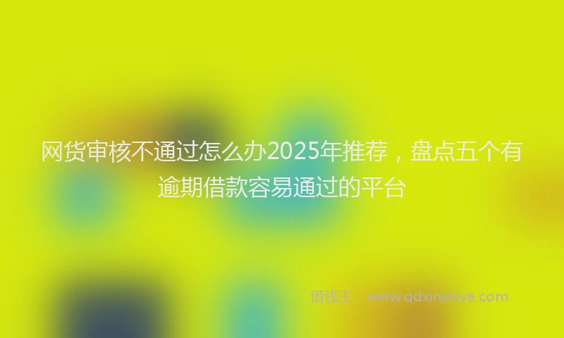 网货审核不通过怎么办2025年推荐，盘点五个有逾期借款容易通过的平台
