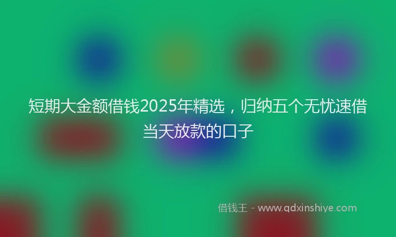 短期大金额借钱2025年精选，归纳五个无忧速借当天放款的口子