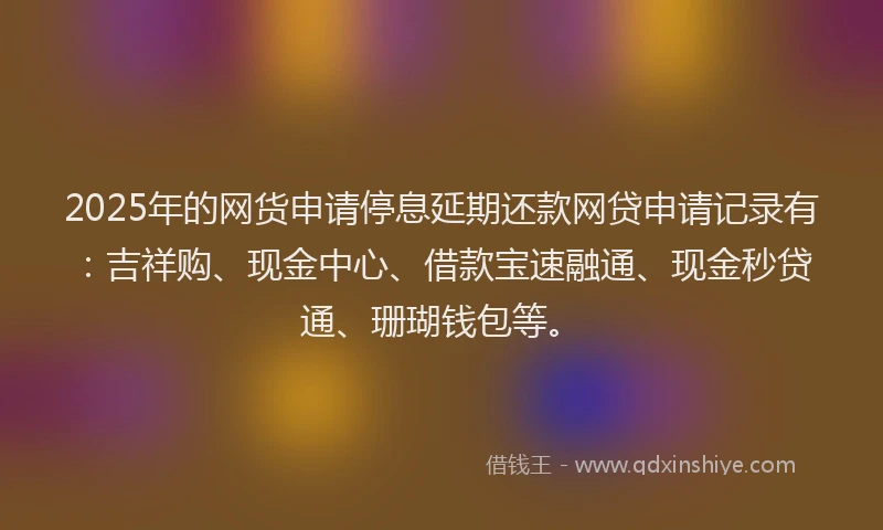 2025年的网货申请停息延期还款网贷申请记录有：吉祥购、现金中心、借款宝速融通、现金秒贷通、珊瑚钱包等。
