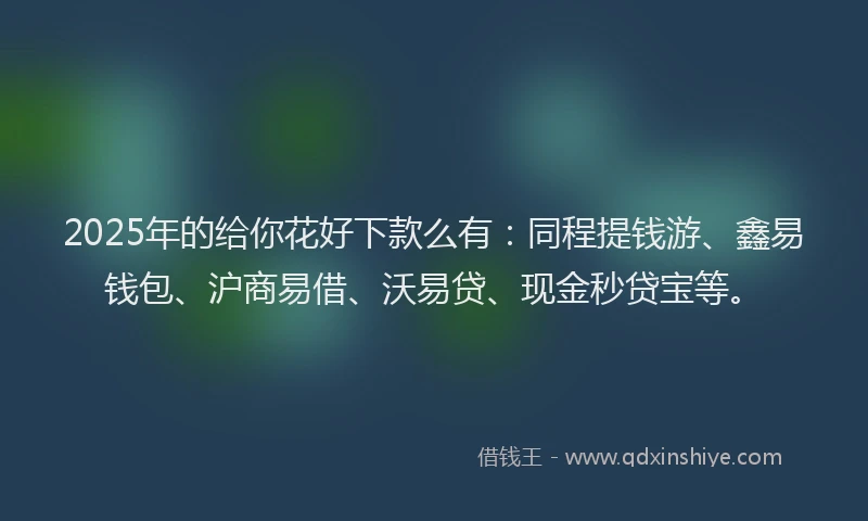 2025年的给你花好下款么有：同程提钱游、鑫易钱包、沪商易借、沃易贷、现金秒贷宝等。
