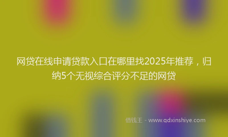 网贷在线申请贷款入口在哪里找2025年推荐，归纳5个无视综合评分不足的网贷