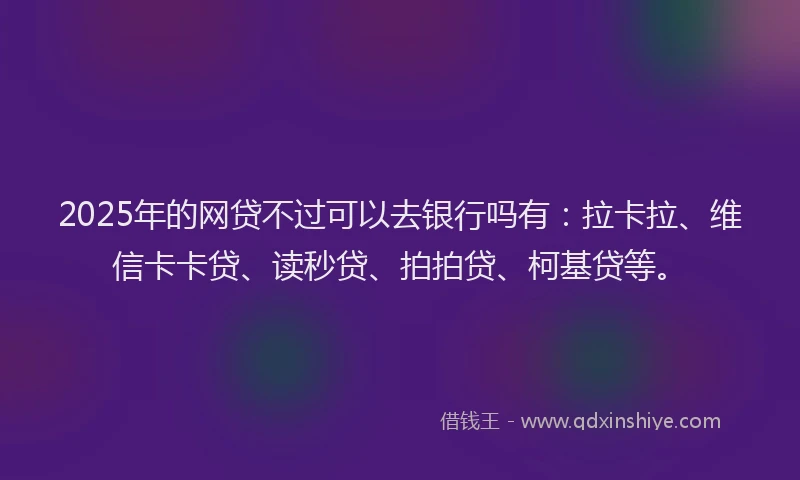 2025年的网贷不过可以去银行吗有：拉卡拉、维信卡卡贷、读秒贷、拍拍贷、柯基贷等。