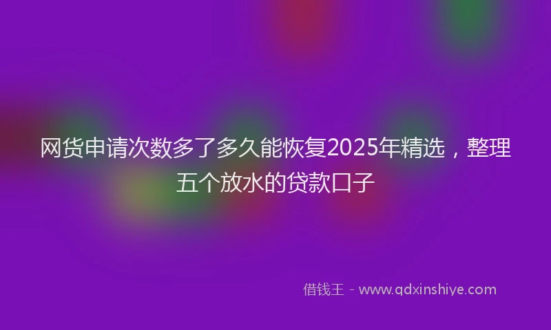 网货申请次数多了多久能恢复2025年精选，整理五个放水的贷款口子
