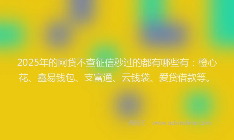 2025年的网贷不查征信秒过的都有哪些有：橙心花、鑫易钱包、支富通、云钱袋、爱贷借款等。