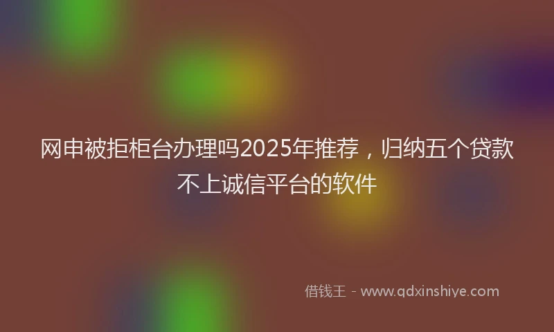 网申被拒柜台办理吗2025年推荐，归纳五个贷款不上诚信平台的软件