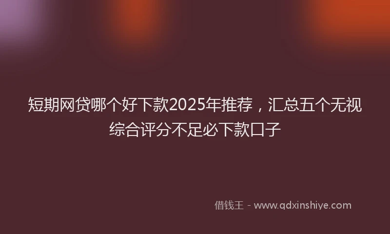 短期网贷哪个好下款2025年推荐，汇总五个无视综合评分不足必下款口子
