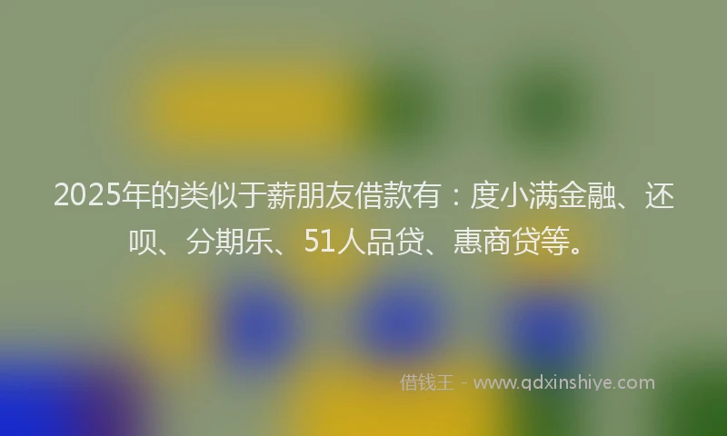2025年的类似于薪朋友借款有：度小满金融、还呗、分期乐、51人品贷、惠商贷等。