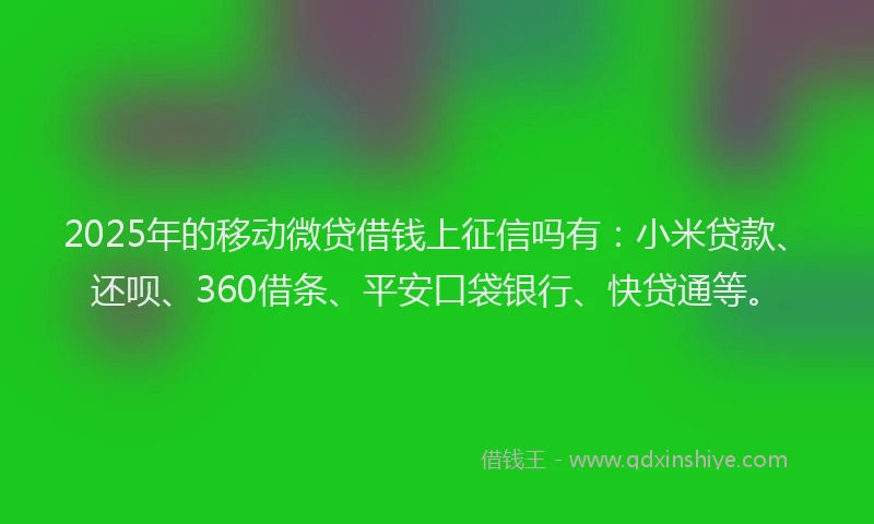 2025年的移动微贷借钱上征信吗有：小米贷款、还呗、360借条、平安口袋银行、快贷通等。