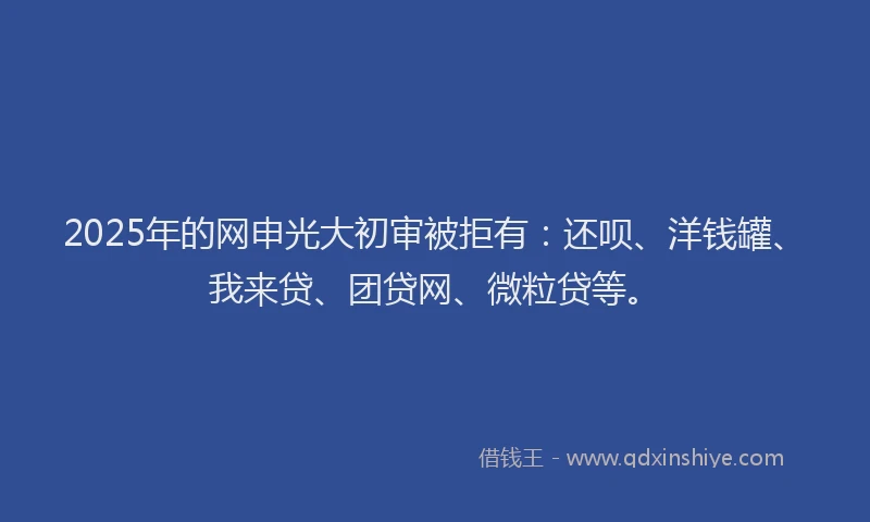 2025年的网申光大初审被拒有：还呗、洋钱罐、我来贷、团贷网、微粒贷等。