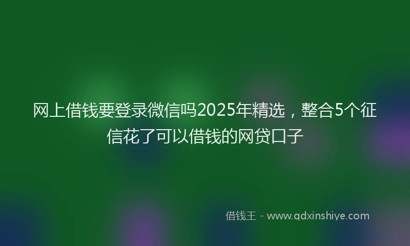 网上借钱要登录微信吗2025年精选，整合5个征信花了可以借钱的网贷口子
