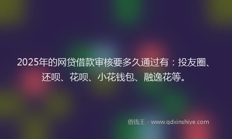 2025年的网贷借款审核要多久通过有：投友圈、还呗、花呗、小花钱包、融逸花等。