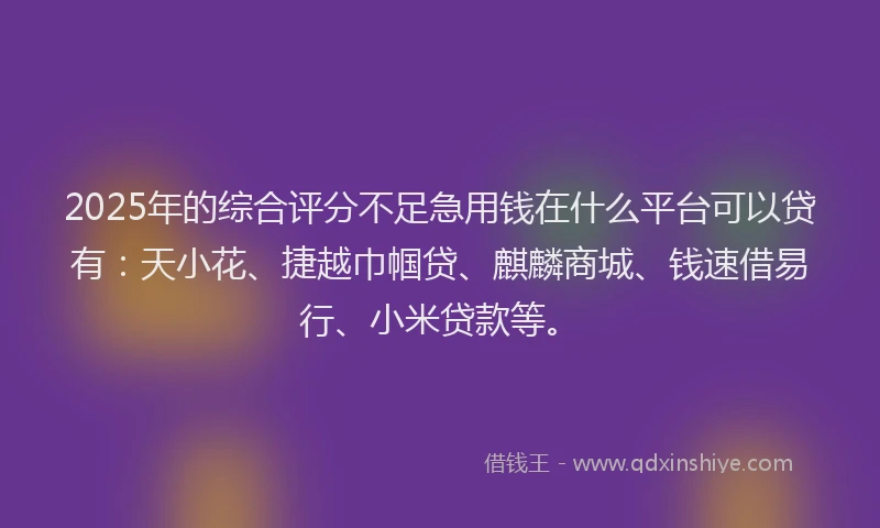 2025年的综合评分不足急用钱在什么平台可以贷有：天小花、捷越巾帼贷、麒麟商城、钱速借易行、小米贷款等。