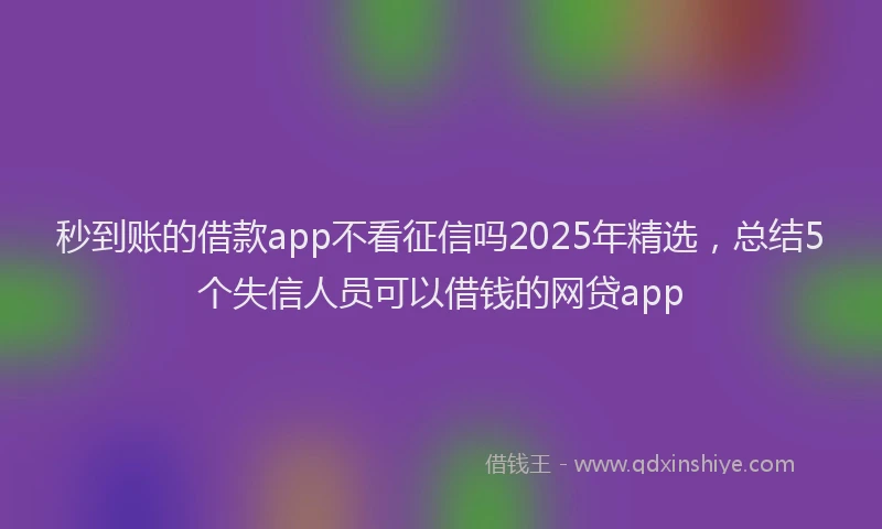 秒到账的借款app不看征信吗2025年精选，总结5个失信人员可以借钱的网贷app