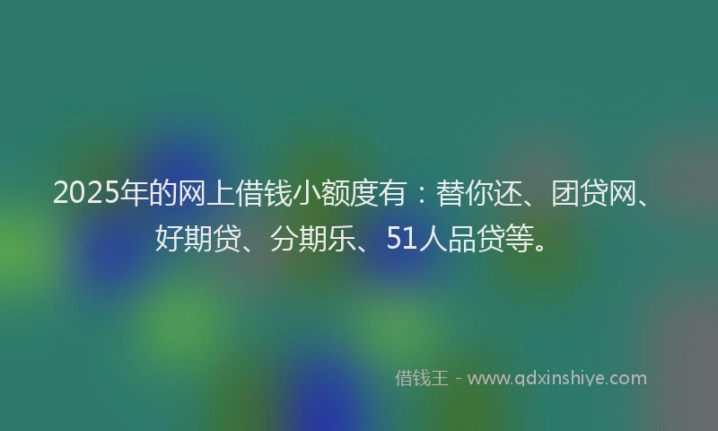2025年的网上借钱小额度有：替你还、团贷网、好期贷、分期乐、51人品贷等。