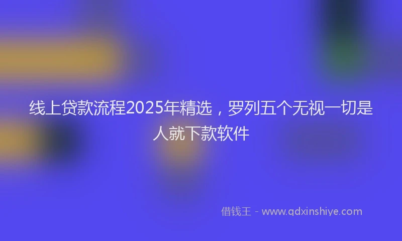 线上贷款流程2025年精选，罗列五个无视一切是人就下款软件