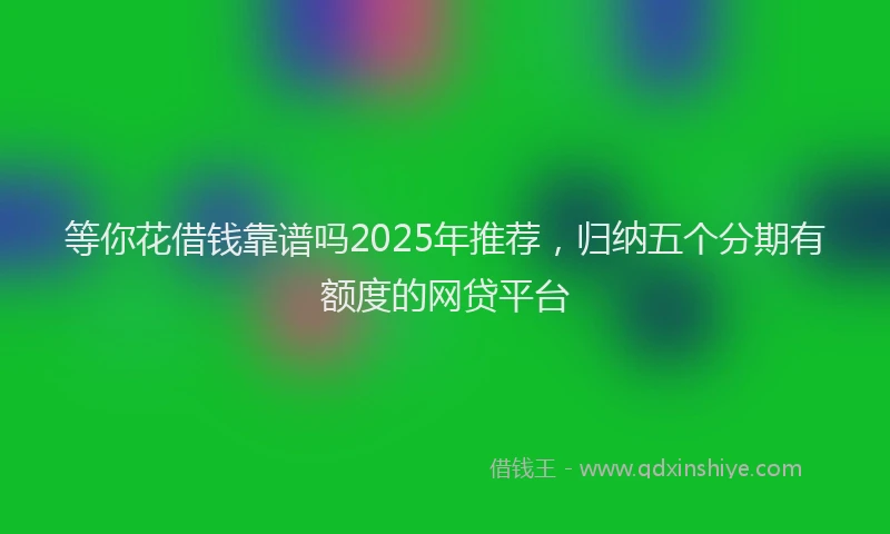 等你花借钱靠谱吗2025年推荐，归纳五个分期有额度的网贷平台