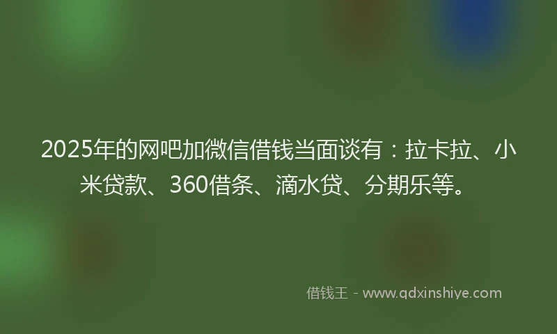 2025年的网吧加微信借钱当面谈有：拉卡拉、小米贷款、360借条、滴水贷、分期乐等。