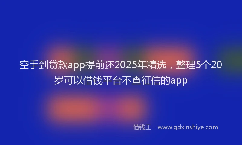 空手到贷款app提前还2025年精选，整理5个20岁可以借钱平台不查征信的app