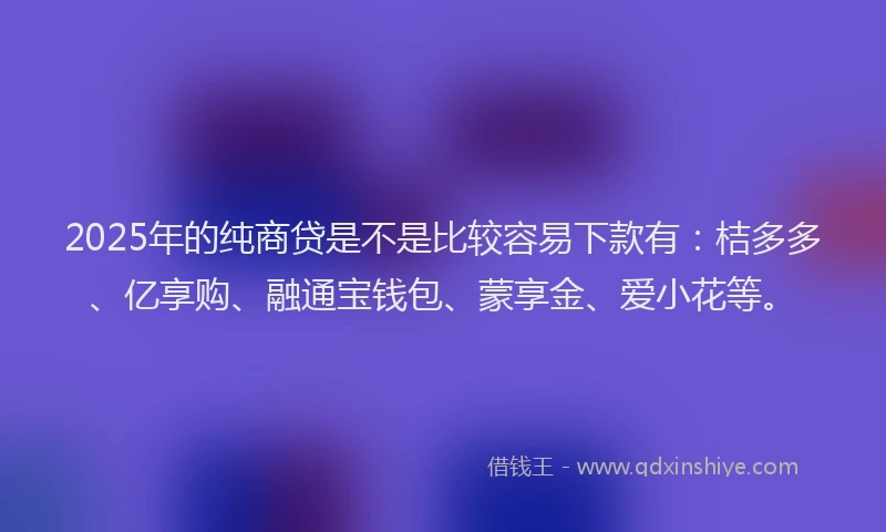2025年的纯商贷是不是比较容易下款有：桔多多、亿享购、融通宝钱包、蒙享金、爱小花等。