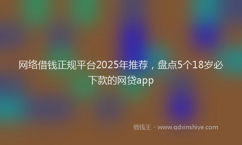 网络借钱正规平台2025年推荐，盘点5个18岁必下款的网贷app