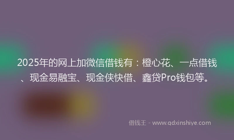 2025年的网上加微信借钱有：橙心花、一点借钱、现金易融宝、现金侠快借、鑫贷Pro钱包等。