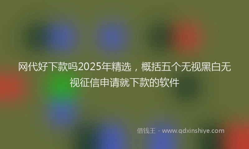 网代好下款吗2025年精选，概括五个无视黑白无视征信申请就下款的软件
